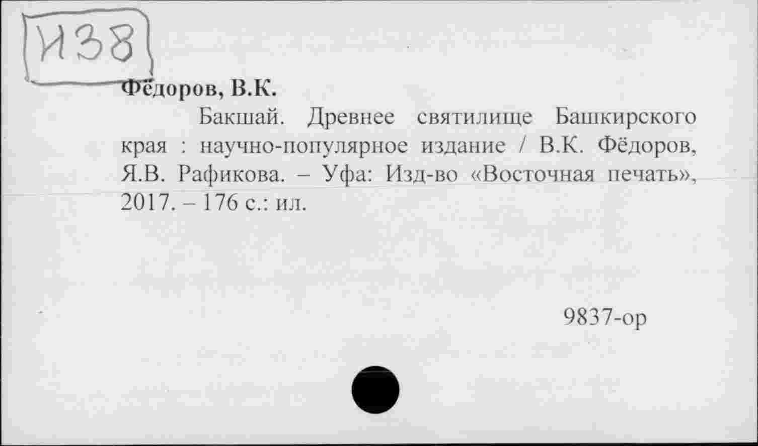 ﻿Фёдоров, В.К.
Бакшай. Древнее святилище Башкирского края : научно-популярное издание / В.К. Фёдоров, Я.В. Рафикова. - Уфа: Изд-во «Восточная печать», 2017. - 176 с.: ил.
9837-ор